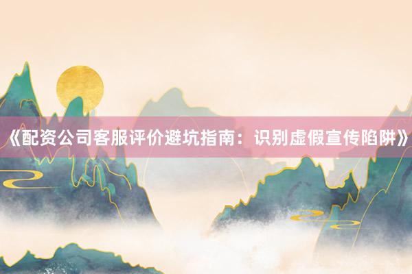 《配资公司客服评价避坑指南：识别虚假宣传陷阱》