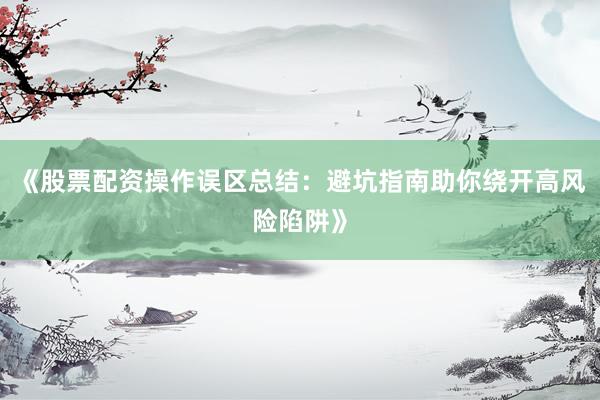 《股票配资操作误区总结：避坑指南助你绕开高风险陷阱》