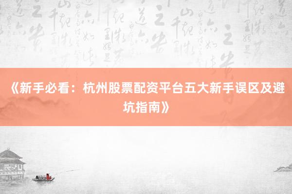 《新手必看：杭州股票配资平台五大新手误区及避坑指南》