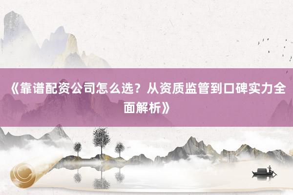 《靠谱配资公司怎么选？从资质监管到口碑实力全面解析》