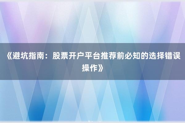 《避坑指南：股票开户平台推荐前必知的选择错误操作》