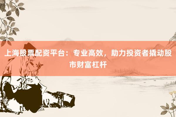 上海股票配资平台：专业高效，助力投资者撬动股市财富杠杆