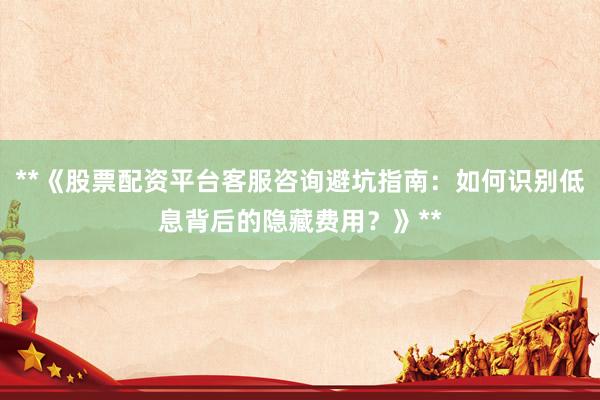 **《股票配资平台客服咨询避坑指南：如何识别低息背后的隐藏费用？》**