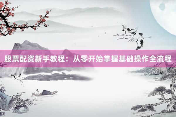 股票配资新手教程：从零开始掌握基础操作全流程