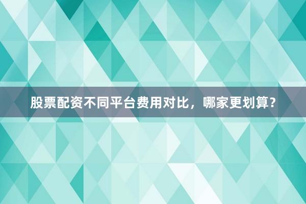 股票配资不同平台费用对比，哪家更划算？