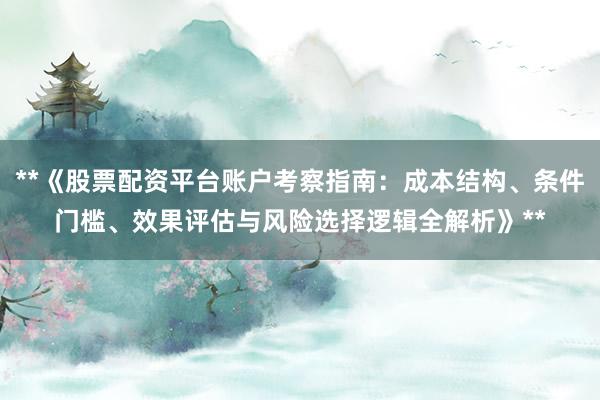 **《股票配资平台账户考察指南:成本结构、条件门槛、效果评估与风险选择逻辑全解析》**