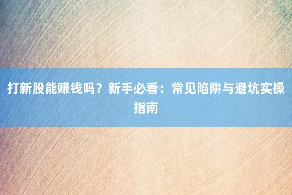 打新股能赚钱吗?新手必看:常见陷阱与避坑实操指南