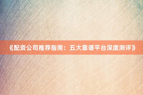 《配资公司推荐指南：五大靠谱平台深度测评》