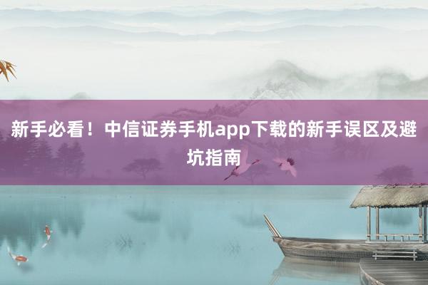 新手必看！中信证券手机app下载的新手误区及避坑指南
