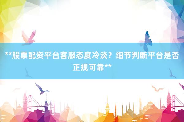 **股票配资平台客服态度冷淡？细节判断平台是否正规可靠**