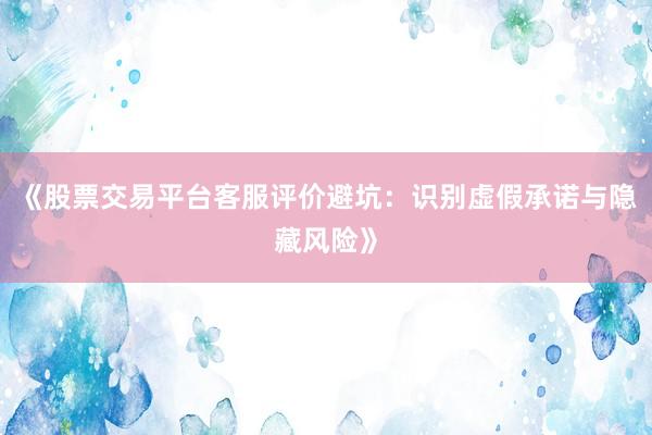 《股票交易平台客服评价避坑：识别虚假承诺与隐藏风险》