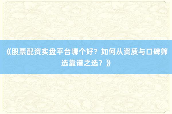 《股票配资实盘平台哪个好？如何从资质与口碑筛选靠谱之选？》