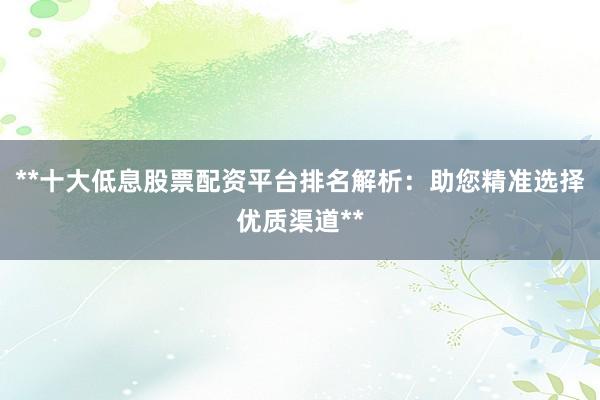 **十大低息股票配资平台排名解析：助您精准选择优质渠道**