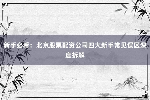 新手必看：北京股票配资公司四大新手常见误区深度拆解
