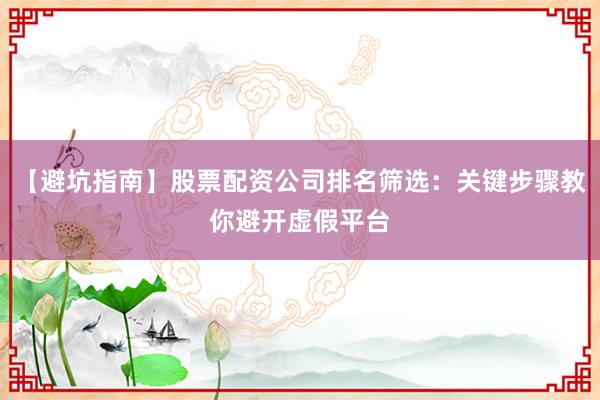 【避坑指南】股票配资公司排名筛选：关键步骤教你避开虚假平台