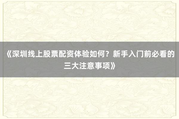 《深圳线上股票配资体验如何？新手入门前必看的三大注意事项》