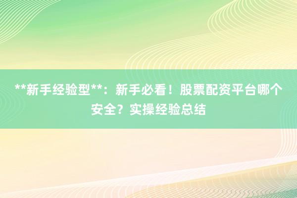 **新手经验型**：新手必看！股票配资平台哪个安全？实操经验总结
