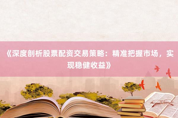 《深度剖析股票配资交易策略：精准把握市场，实现稳健收益》