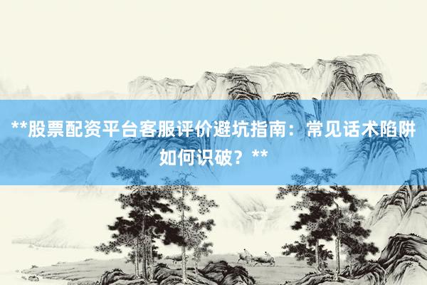 **股票配资平台客服评价避坑指南：常见话术陷阱如何识破？**