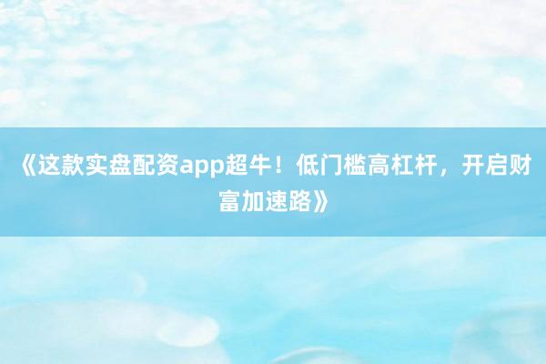 《这款实盘配资app超牛！低门槛高杠杆，开启财富加速路》