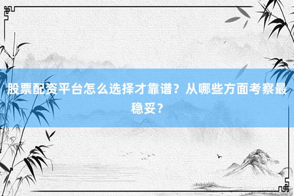 股票配资平台怎么选择才靠谱？从哪些方面考察最稳妥？