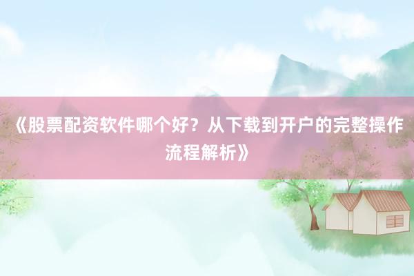 《股票配资软件哪个好？从下载到开户的完整操作流程解析》