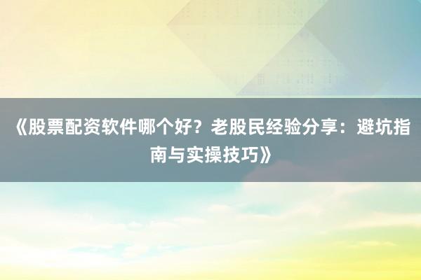 《股票配资软件哪个好？老股民经验分享：避坑指南与实操技巧》