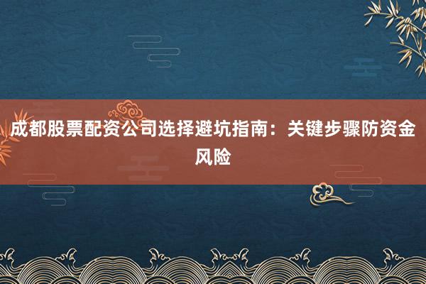 成都股票配资公司选择避坑指南：关键步骤防资金风险