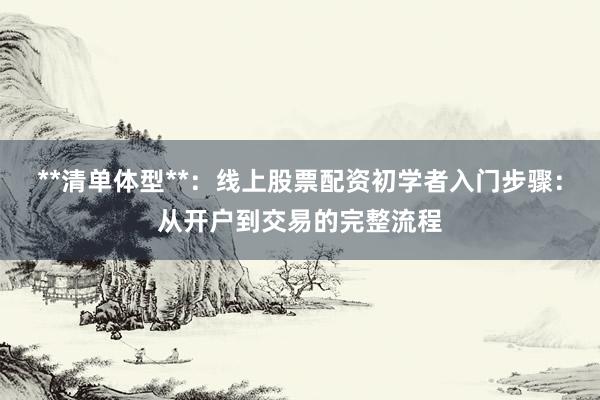 **清单体型**：线上股票配资初学者入门步骤：从开户到交易的完整流程