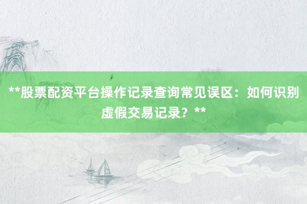 **股票配资平台操作记录查询常见误区：如何识别虚假交易记录？**