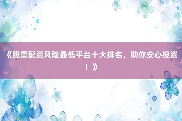《股票配资风险最低平台十大排名，助你安心投资！》