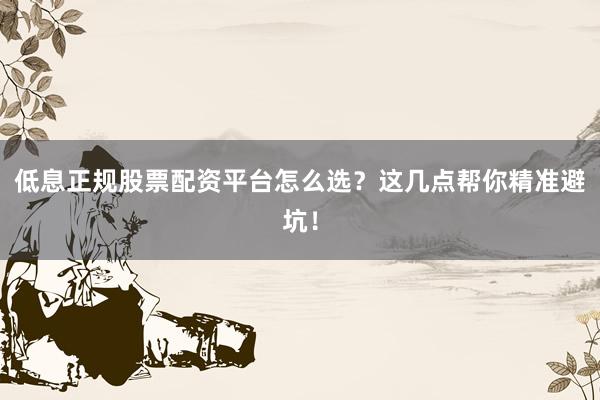 低息正规股票配资平台怎么选？这几点帮你精准避坑！