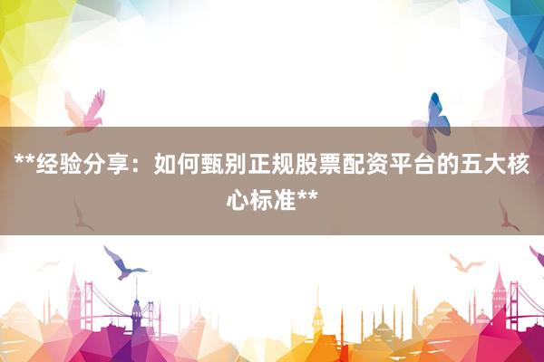 **经验分享：如何甄别正规股票配资平台的五大核心标准**
