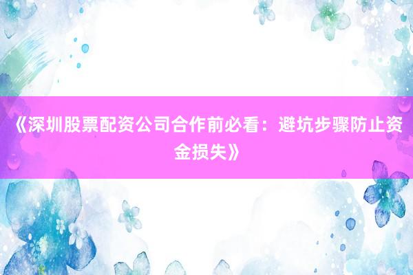 《深圳股票配资公司合作前必看：避坑步骤防止资金损失》