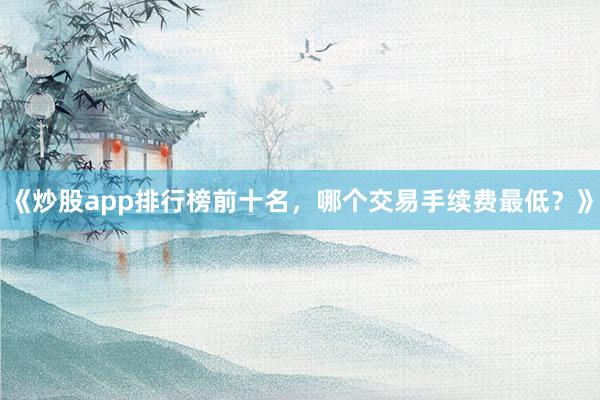 《炒股app排行榜前十名，哪个交易手续费最低？》
