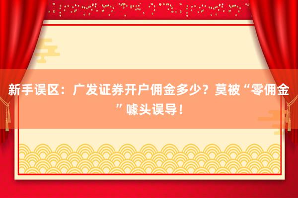 新手误区：广发证券开户佣金多少？莫被“零佣金”噱头误导！