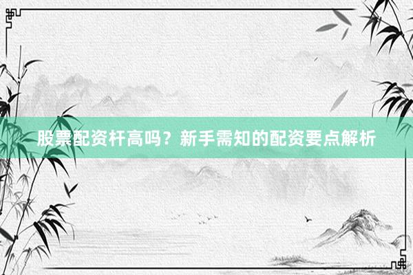 股票配资杆高吗？新手需知的配资要点解析
