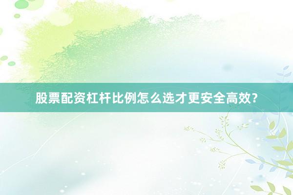 股票配资杠杆比例怎么选才更安全高效？