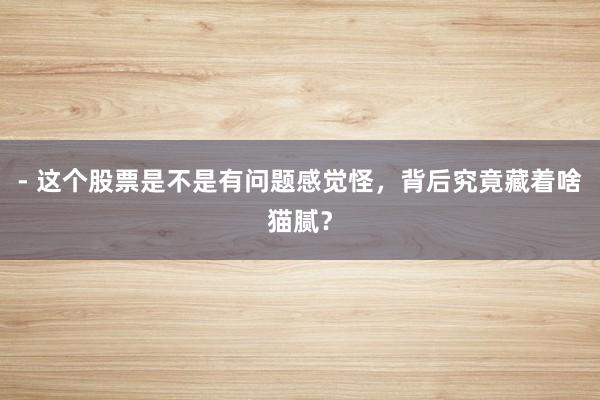 - 这个股票是不是有问题感觉怪，背后究竟藏着啥猫腻？