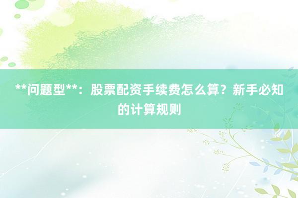 **问题型**：股票配资手续费怎么算？新手必知的计算规则