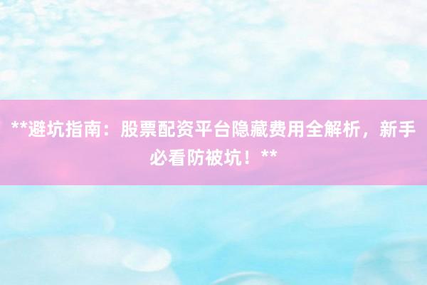 **避坑指南：股票配资平台隐藏费用全解析，新手必看防被坑！**