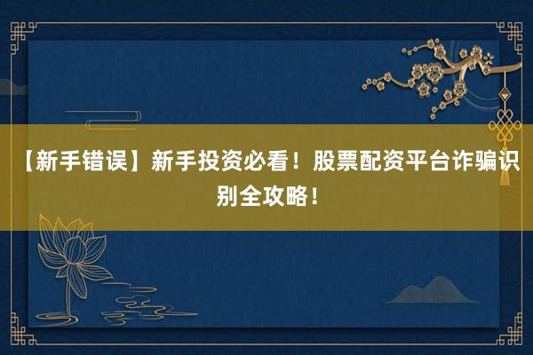 【新手错误】新手投资必看！股票配资平台诈骗识别全攻略！