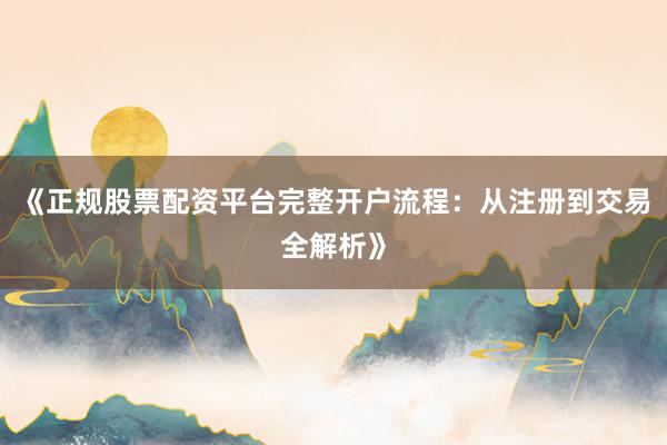 《正规股票配资平台完整开户流程：从注册到交易全解析》